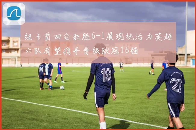 纽卡首回合狂胜6-1展现统治力英超六队有望携手晋级欧冠16强
