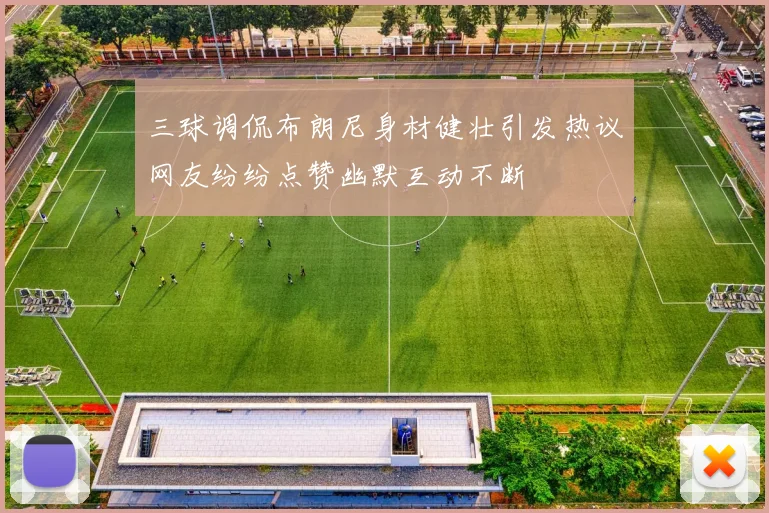 三球调侃布朗尼身材健壮引发热议网友纷纷点赞幽默互动不断