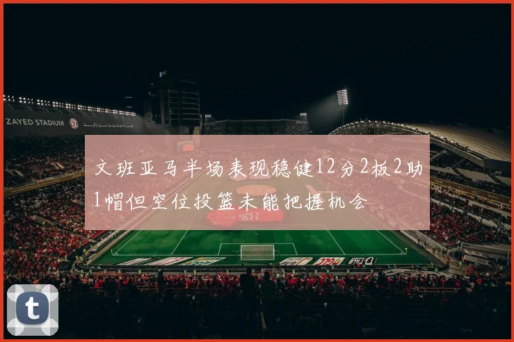 文班亚马半场表现稳健12分2板2助1帽但空位投篮未能把握机会