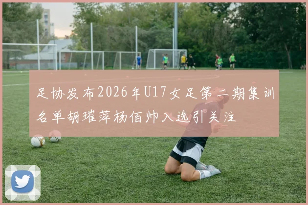 足协发布2026年U17女足第二期集训名单胡璀萍杨佰帅入选引关注