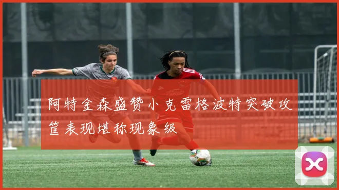 阿特金森盛赞小克雷格波特突破攻筐表现堪称现象级