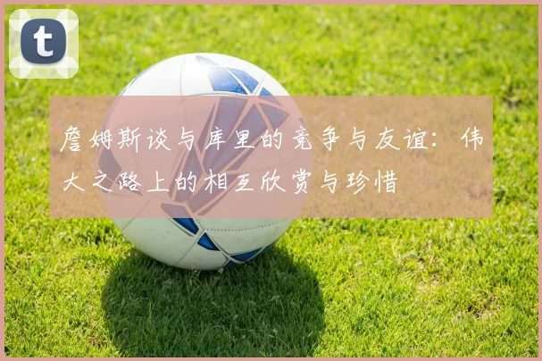 詹姆斯谈与库里的竞争与友谊：伟大之路上的相互欣赏与珍惜