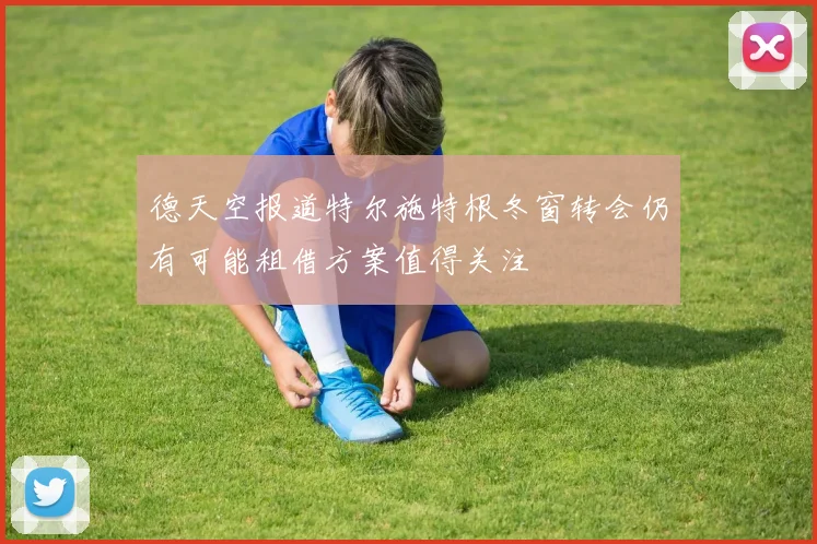 德天空报道特尔施特根冬窗转会仍有可能租借方案值得关注