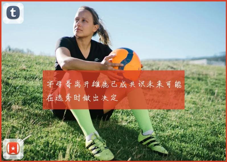 字母哥离开雄鹿已成共识未来可能在选秀时做出决定
