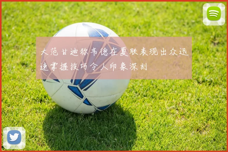 大范甘迪称韦德在夏联表现出众迅速掌握技巧令人印象深刻