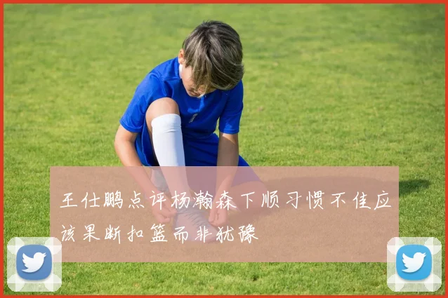 王仕鹏点评杨瀚森下顺习惯不佳应该果断扣篮而非犹豫