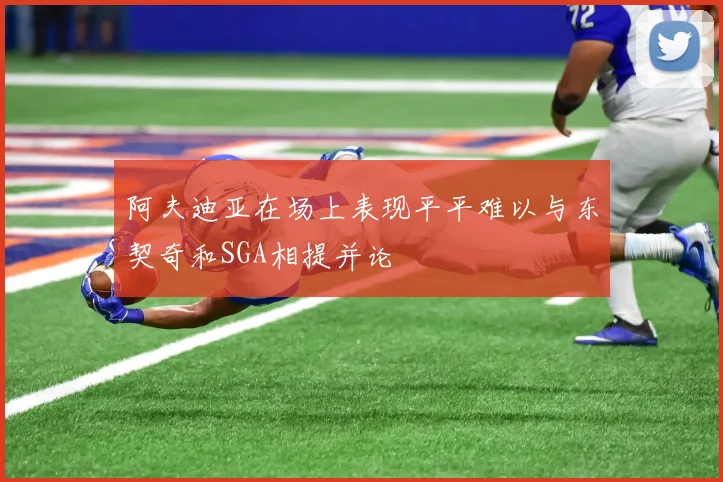 阿夫迪亚在场上表现平平难以与东契奇和SGA相提并论