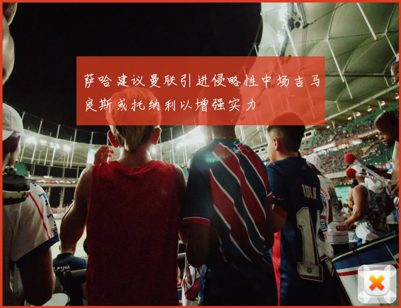 萨哈建议曼联引进侵略性中场吉马良斯或托纳利以增强实力