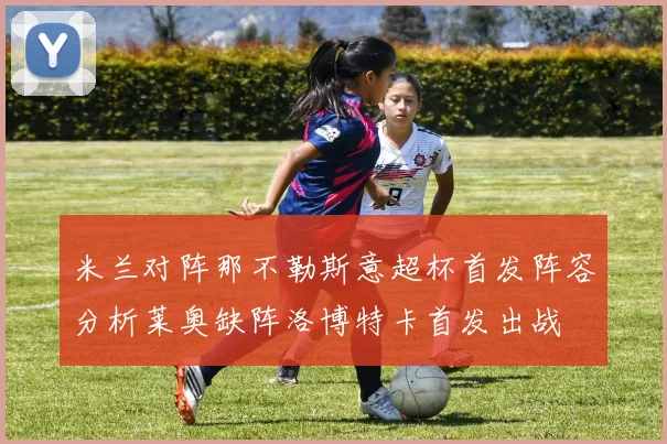 米兰对阵那不勒斯意超杯首发阵容分析莱奥缺阵洛博特卡首发出战
