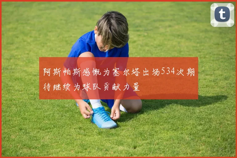 阿斯帕斯感慨为塞尔塔出场534次期待继续为球队贡献力量