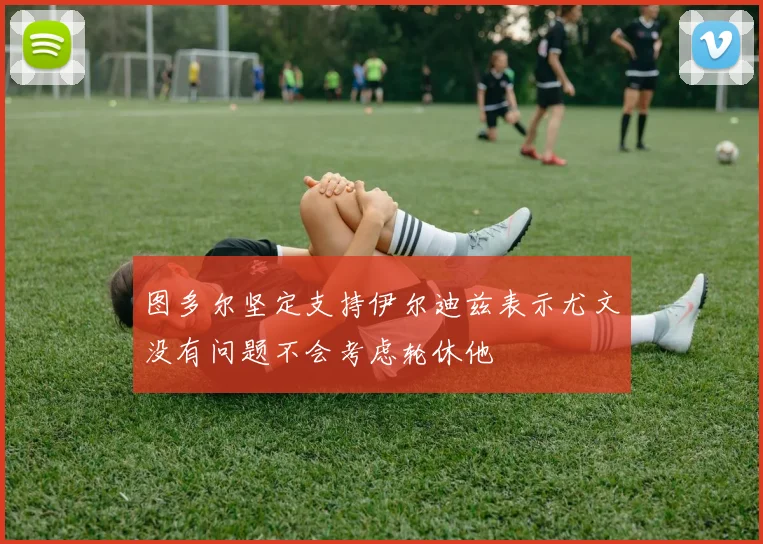 图多尔坚定支持伊尔迪兹表示尤文没有问题不会考虑轮休他