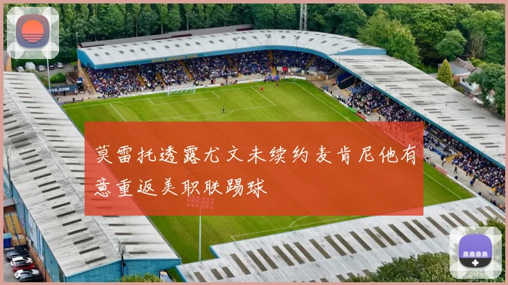 莫雷托透露尤文未续约麦肯尼他有意重返美职联踢球