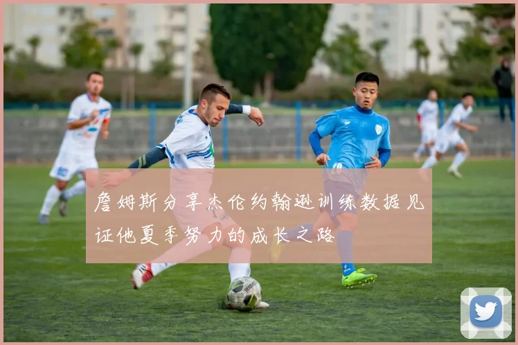 詹姆斯分享杰伦约翰逊训练数据见证他夏季努力的成长之路