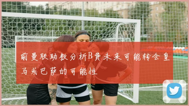 前曼联助教分析B费未来可能转会皇马或巴萨的可能性